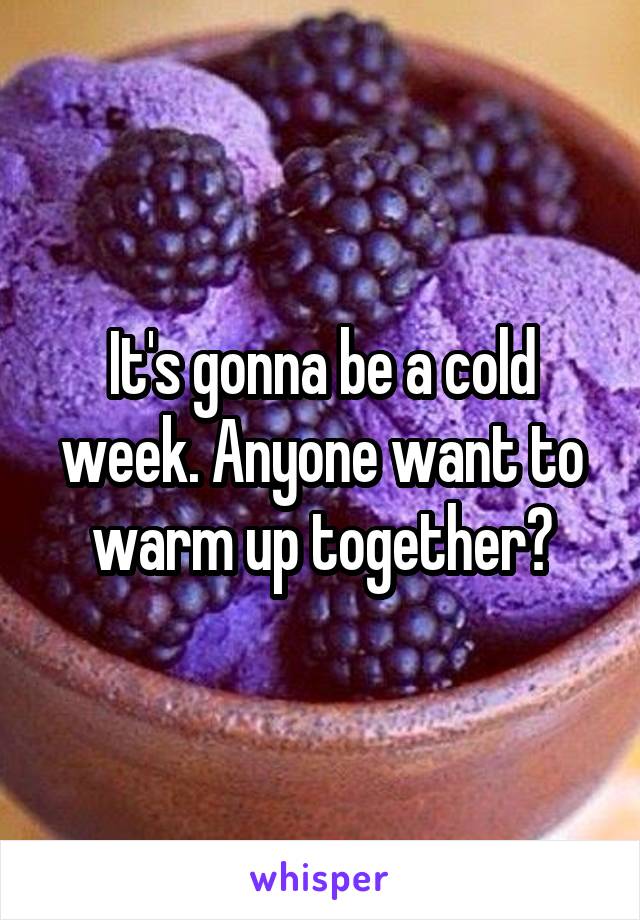 It's gonna be a cold week. Anyone want to warm up together?