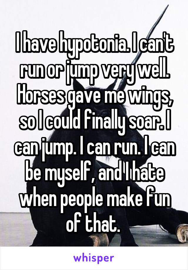 I have hypotonia. I can't run or jump very well. Horses gave me wings, so I could finally soar. I can jump. I can run. I can be myself, and I hate when people make fun of that. 