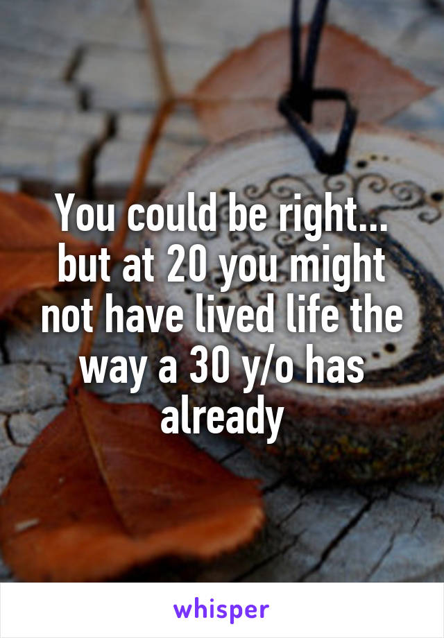 You could be right... but at 20 you might not have lived life the way a 30 y/o has already