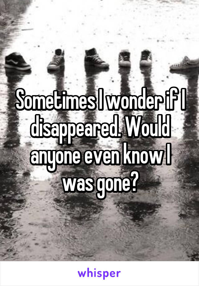 Sometimes I wonder if I disappeared. Would anyone even know I was gone?