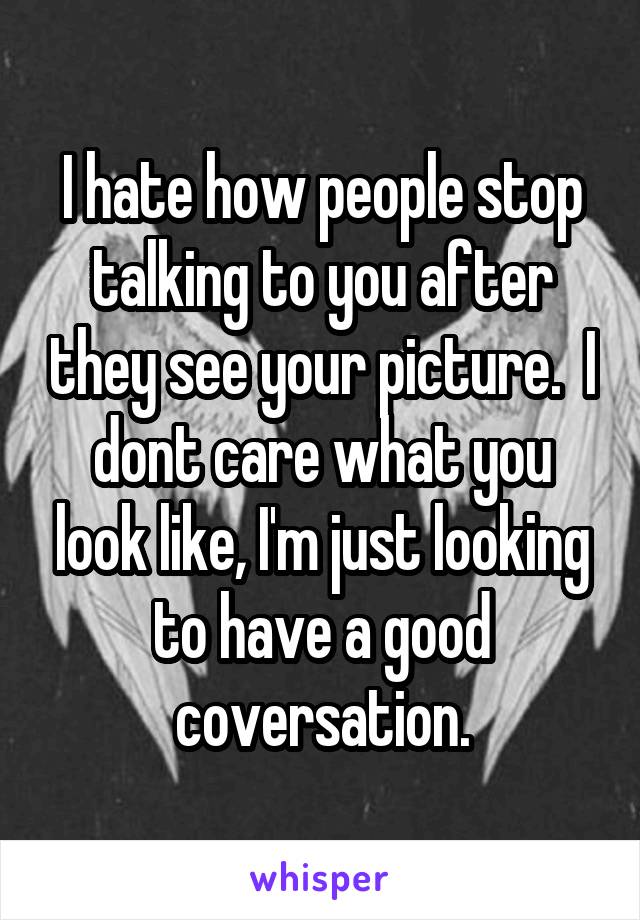 I hate how people stop talking to you after they see your picture.  I dont care what you look like, I'm just looking to have a good coversation.