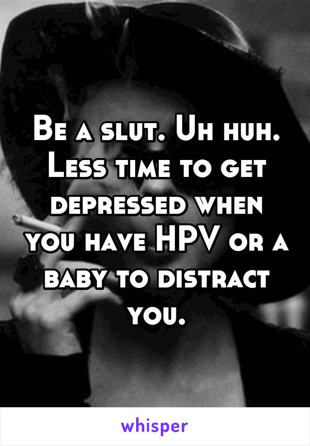 Be a slut. Uh huh.
Less time to get depressed when you have HPV or a baby to distract you.