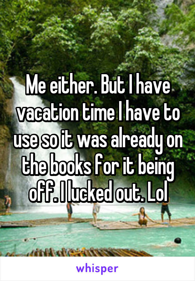 Me either. But I have vacation time I have to use so it was already on the books for it being off. I lucked out. Lol