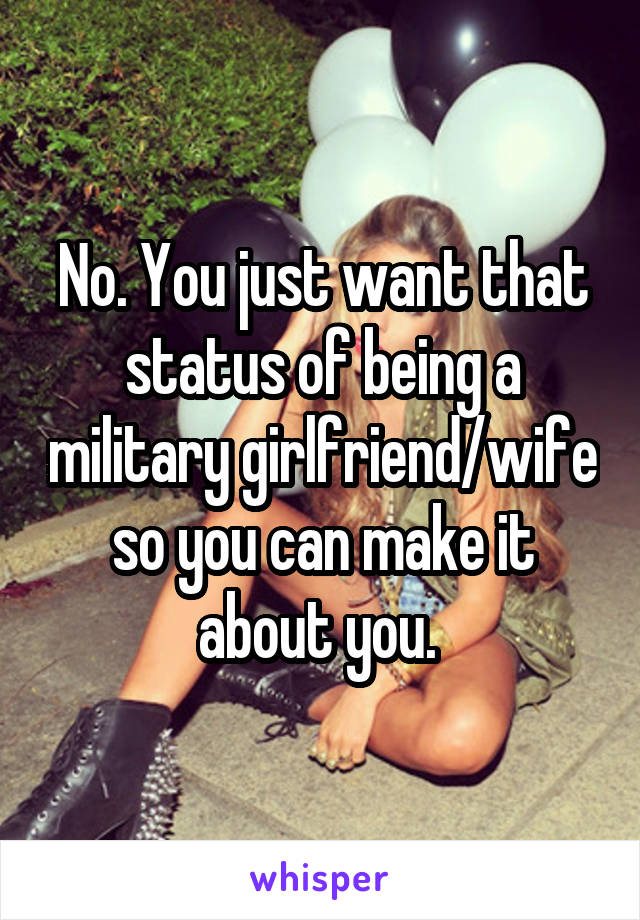 No. You just want that status of being a military girlfriend/wife so you can make it about you. 