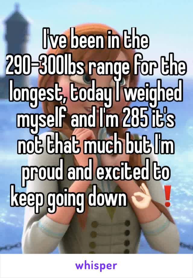 I've been in the 290-300lbs range for the longest, today I weighed myself and I'm 285 it's not that much but I'm proud and excited to keep going down👌🏻❗️