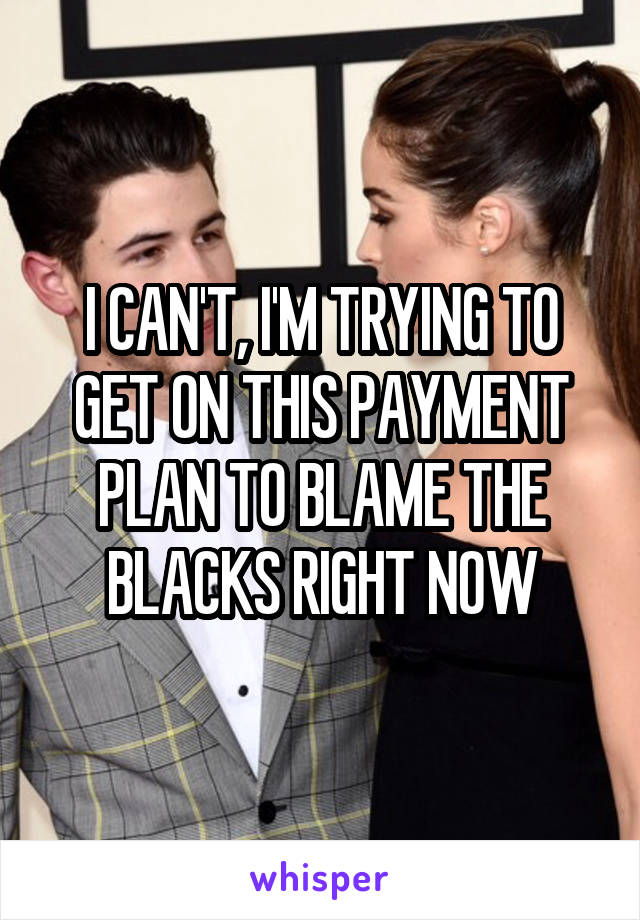 I CAN'T, I'M TRYING TO GET ON THIS PAYMENT PLAN TO BLAME THE BLACKS RIGHT NOW