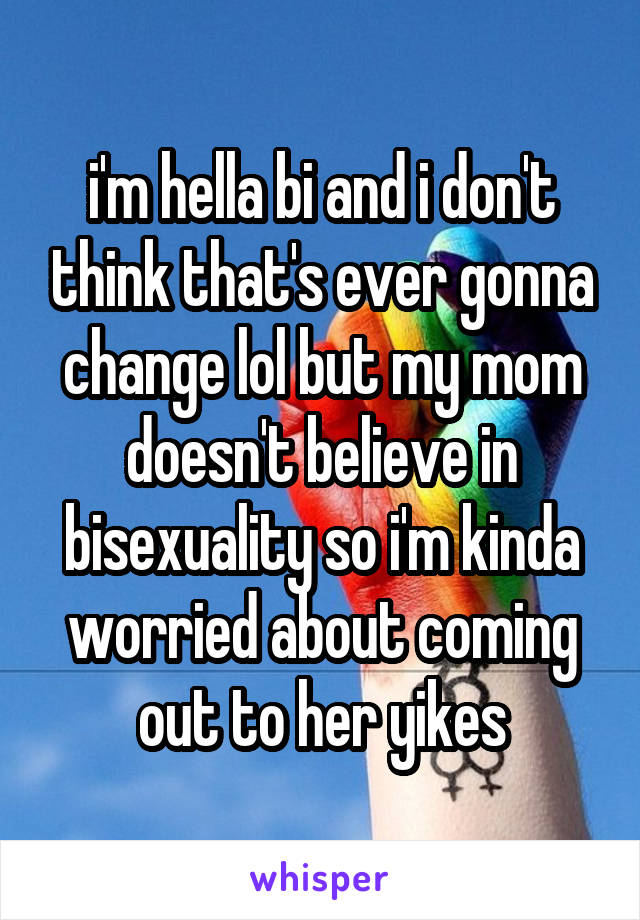 i'm hella bi and i don't think that's ever gonna change lol but my mom doesn't believe in bisexuality so i'm kinda worried about coming out to her yikes