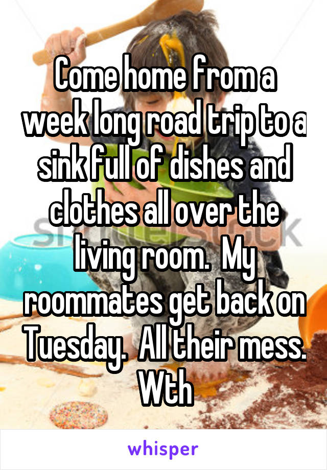 Come home from a week long road trip to a sink full of dishes and clothes all over the living room.  My roommates get back on Tuesday.  All their mess. Wth