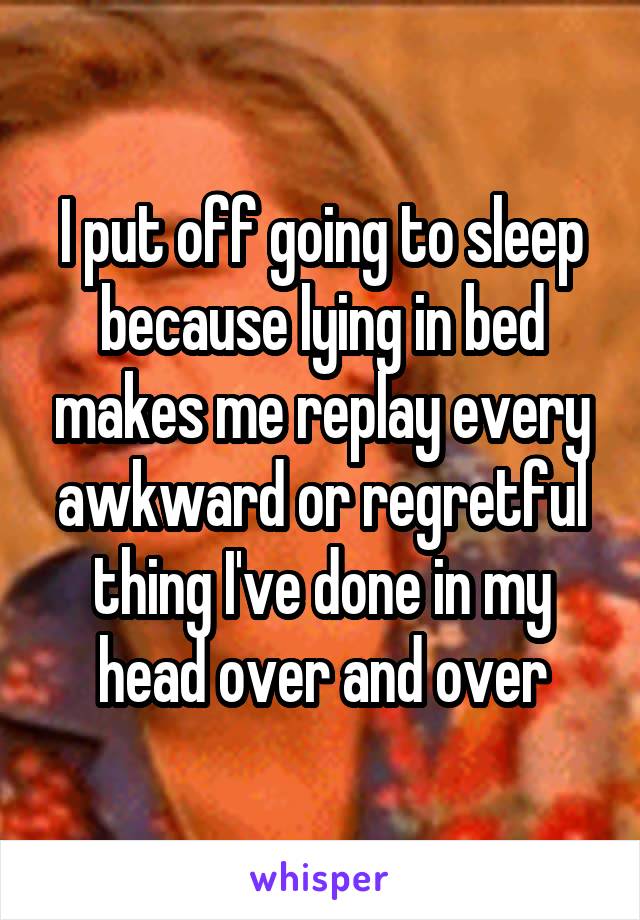 I put off going to sleep because lying in bed makes me replay every awkward or regretful thing I've done in my head over and over