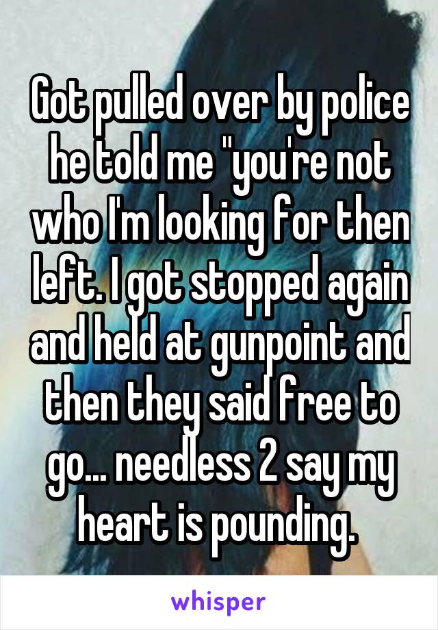 Got pulled over by police he told me "you're not who I'm looking for then left. I got stopped again and held at gunpoint and then they said free to go... needless 2 say my heart is pounding. 