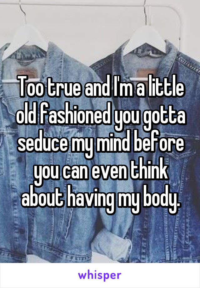 Too true and I'm a little old fashioned you gotta seduce my mind before you can even think about having my body.