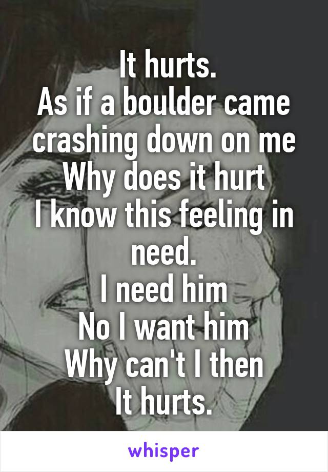  It hurts.
As if a boulder came crashing down on me
Why does it hurt
I know this feeling in need.
I need him
No I want him
Why can't I then
It hurts.