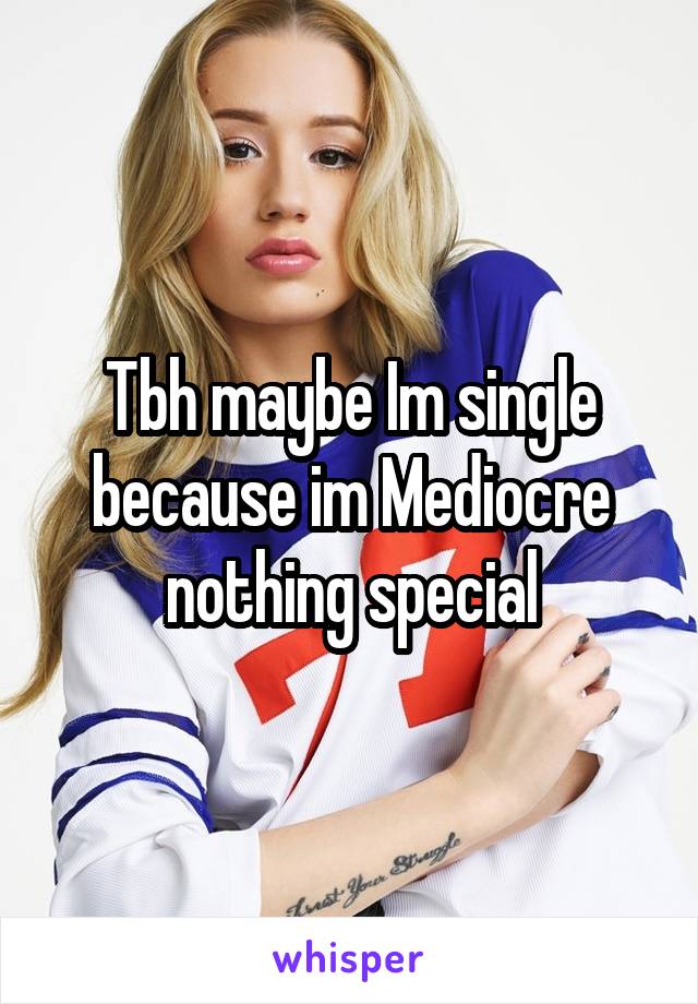 Tbh maybe Im single because im Mediocre nothing special