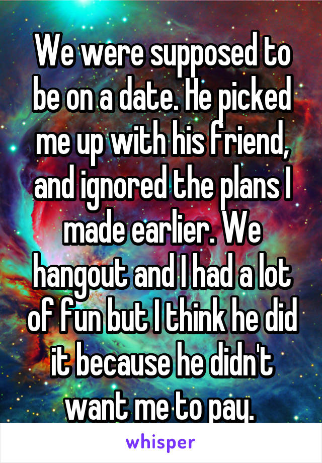 We were supposed to be on a date. He picked me up with his friend, and ignored the plans I made earlier. We hangout and I had a lot of fun but I think he did it because he didn't want me to pay. 