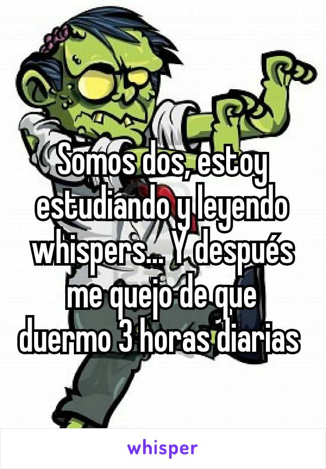 Somos dos, estoy estudiando y leyendo whispers... Y después me quejo de que duermo 3 horas diarias 