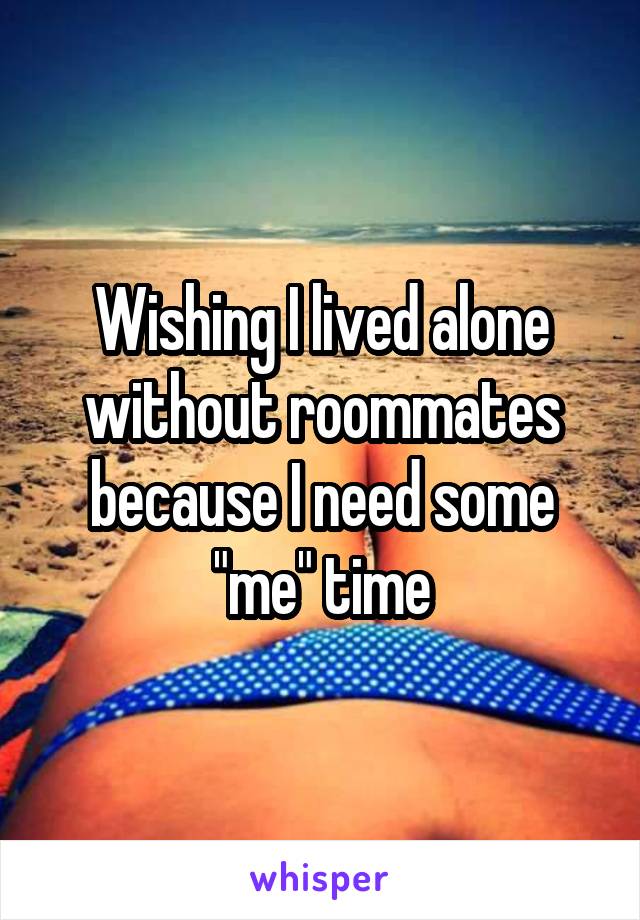 Wishing I lived alone without roommates because I need some "me" time