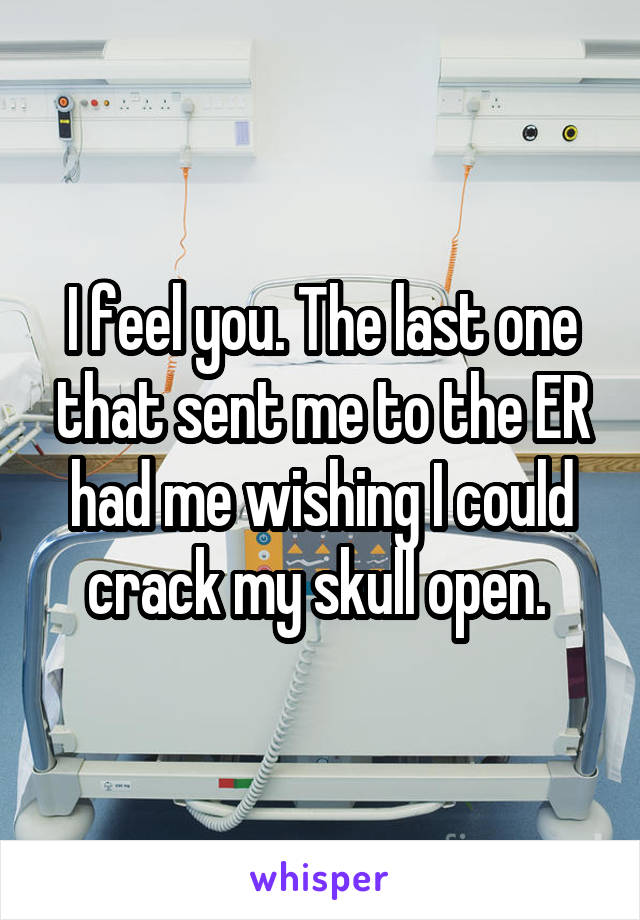 I feel you. The last one that sent me to the ER had me wishing I could crack my skull open. 