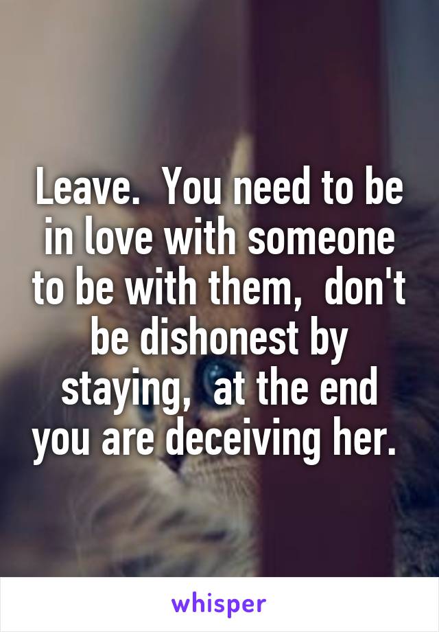 Leave.  You need to be in love with someone to be with them,  don't be dishonest by staying,  at the end you are deceiving her. 