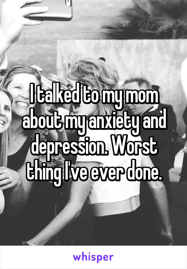 I talked to my mom about my anxiety and depression. Worst thing I've ever done.