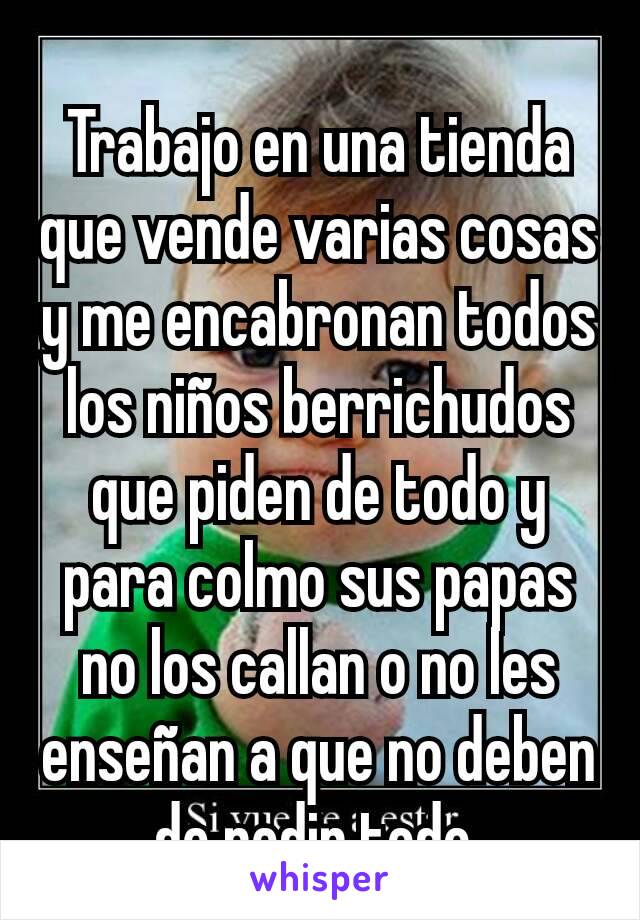 Trabajo en una tienda que vende varias cosas y me encabronan todos los niños berrichudos que piden de todo y para colmo sus papas no los callan o no les enseñan a que no deben de pedir todo.