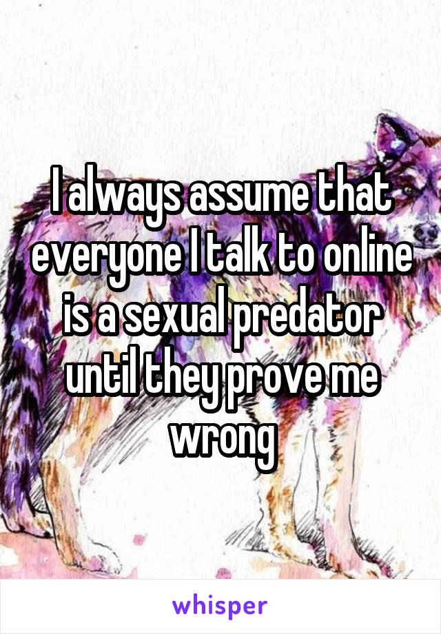 I always assume that everyone I talk to online is a sexual predator until they prove me wrong