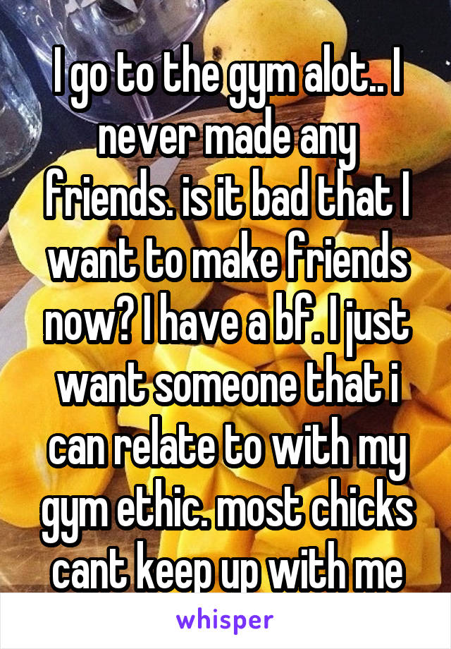 I go to the gym alot.. I never made any friends. is it bad that I want to make friends now? I have a bf. I just want someone that i can relate to with my gym ethic. most chicks cant keep up with me