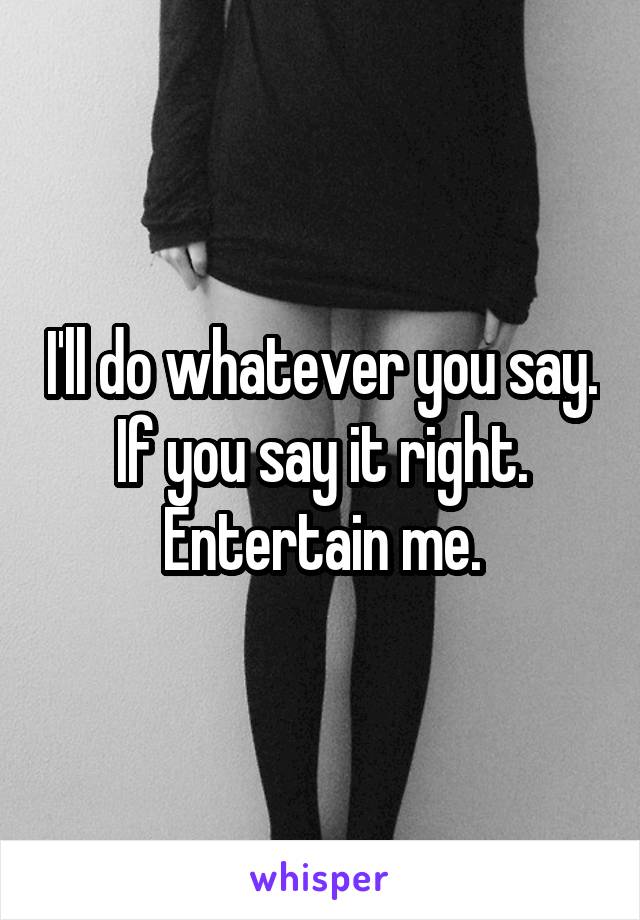 I'll do whatever you say. If you say it right.
Entertain me.