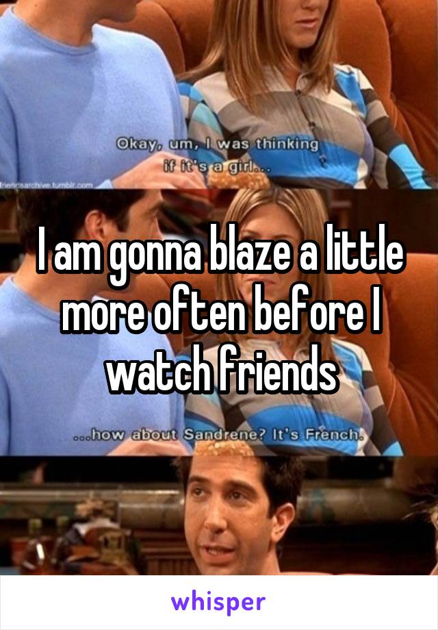 I am gonna blaze a little more often before I watch friends