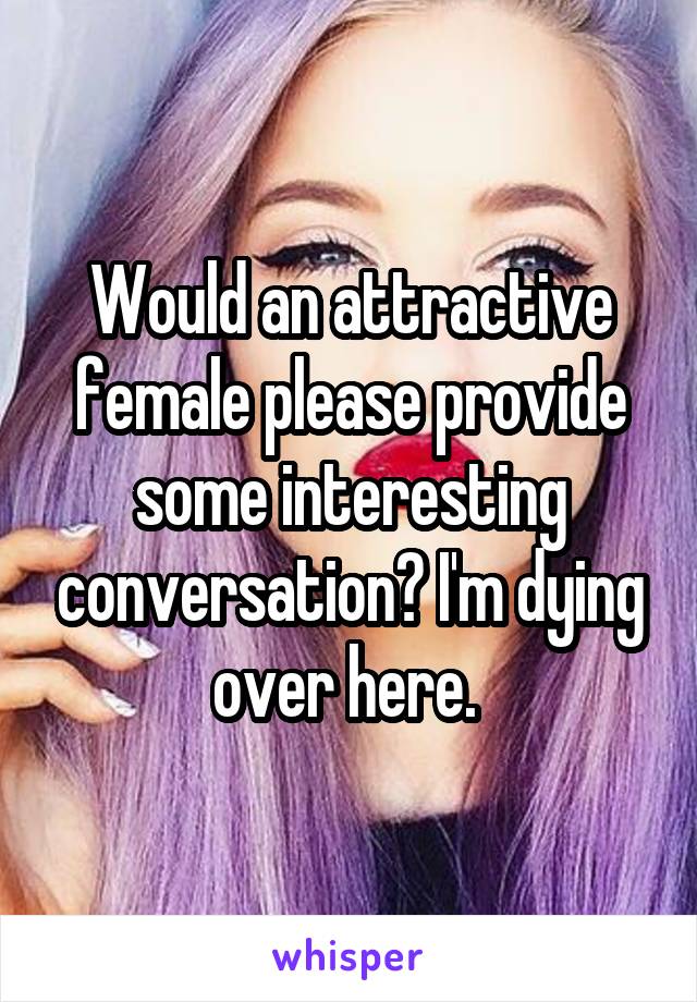 Would an attractive female please provide some interesting conversation? I'm dying over here. 