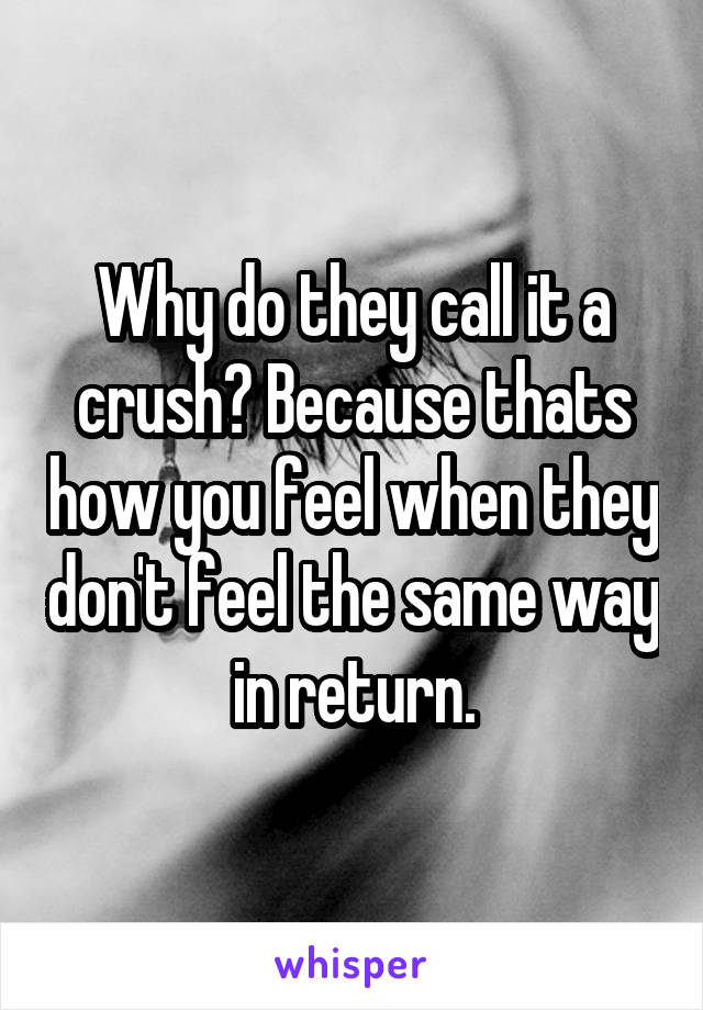 Why do they call it a crush? Because thats how you feel when they don't feel the same way in return.