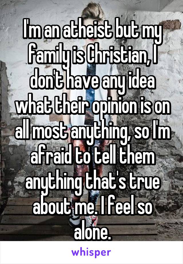 I'm an atheist but my family is Christian, I don't have any idea what their opinion is on all most anything, so I'm afraid to tell them anything that's true about me. I feel so alone.