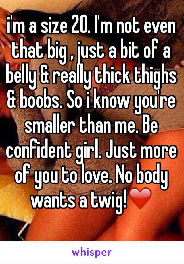 i'm a size 20. I'm not even that big , just a bit of a belly & really thick thighs & boobs. So i know you're smaller than me. Be confident girl. Just more of you to love. No body wants a twig!❤️