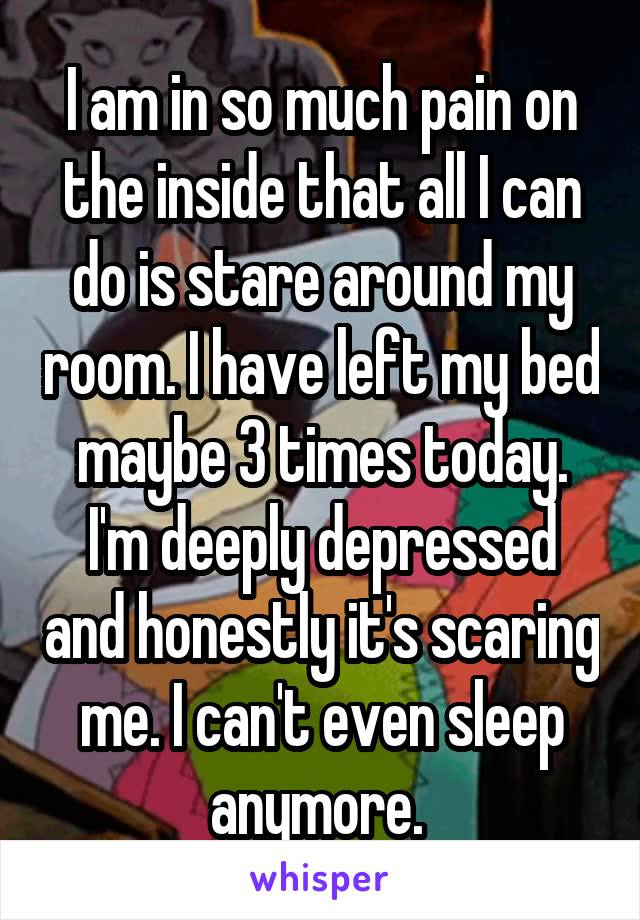 I am in so much pain on the inside that all I can do is stare around my room. I have left my bed maybe 3 times today. I'm deeply depressed and honestly it's scaring me. I can't even sleep anymore. 