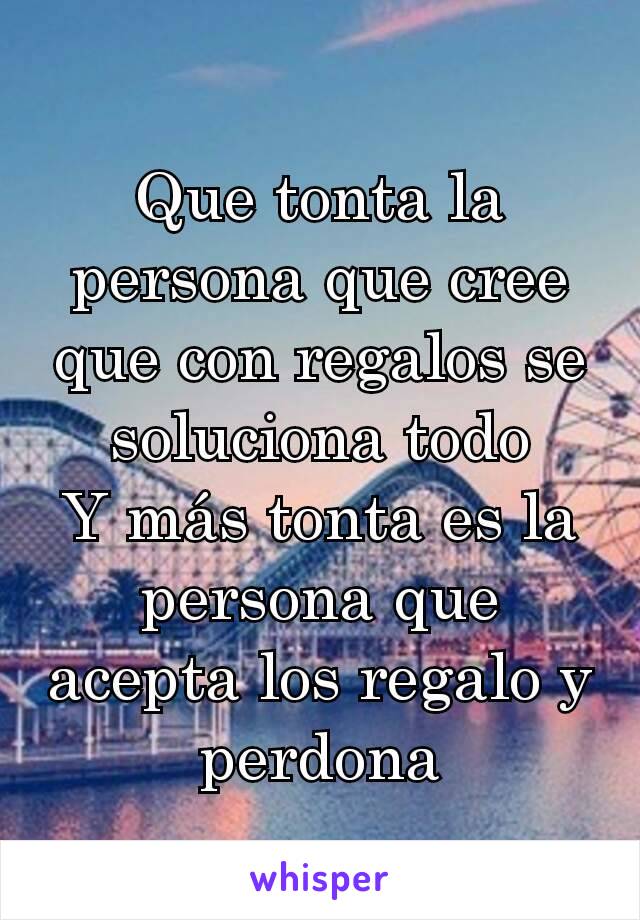 Que tonta la persona que cree que con regalos se soluciona todo
Y más tonta es la persona que acepta los regalo y perdona