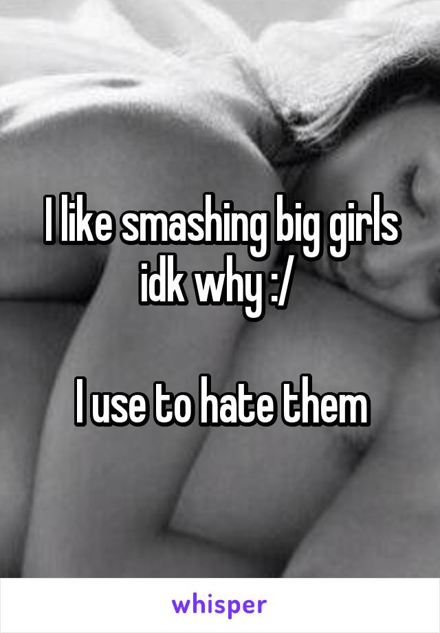 I like smashing big girls idk why :/ 

I use to hate them