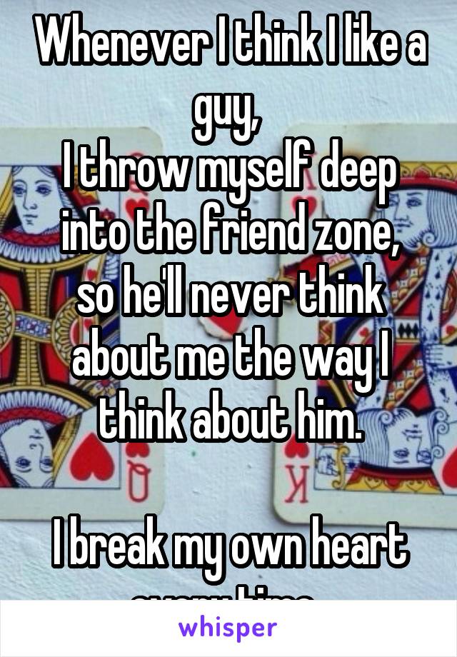 Whenever I think I like a guy, 
I throw myself deep into the friend zone,
so he'll never think about me the way I think about him.

I break my own heart every time. 