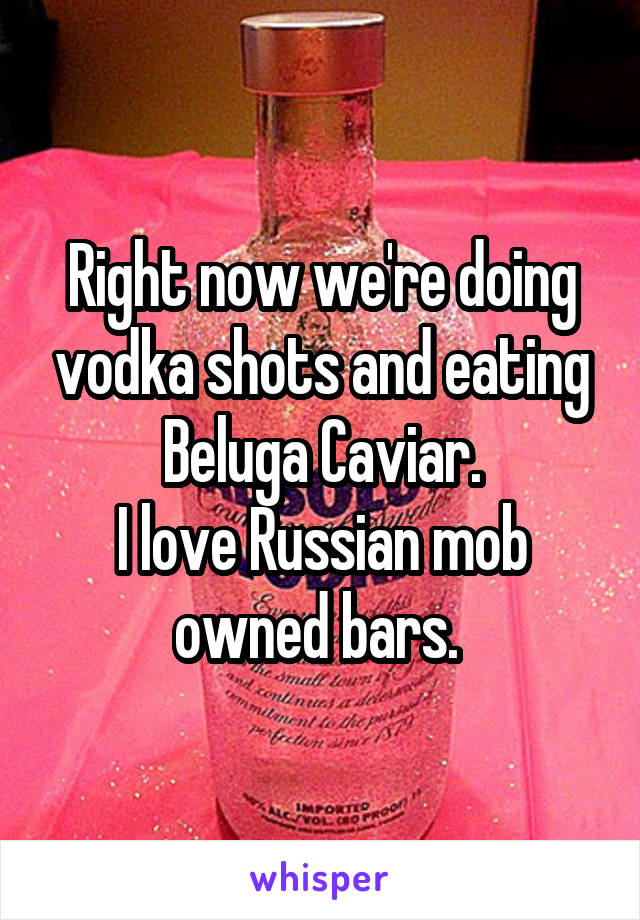 Right now we're doing vodka shots and eating Beluga Caviar.
I love Russian mob owned bars. 