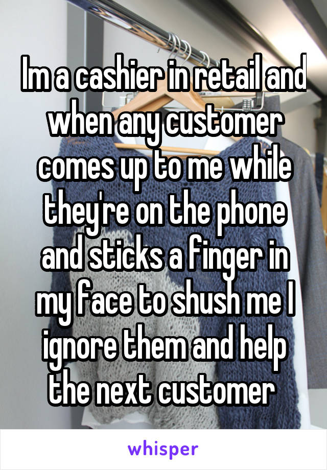 Im a cashier in retail and when any customer comes up to me while they're on the phone and sticks a finger in my face to shush me I ignore them and help the next customer 