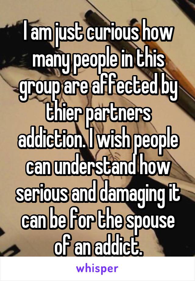 I am just curious how many people in this group are affected by thier partners addiction. I wish people can understand how serious and damaging it can be for the spouse of an addict.