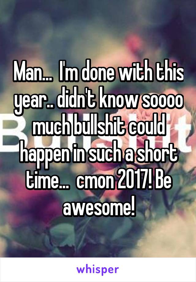 Man...  I'm done with this year.. didn't know soooo much bullshit could happen in such a short time...  cmon 2017! Be awesome!