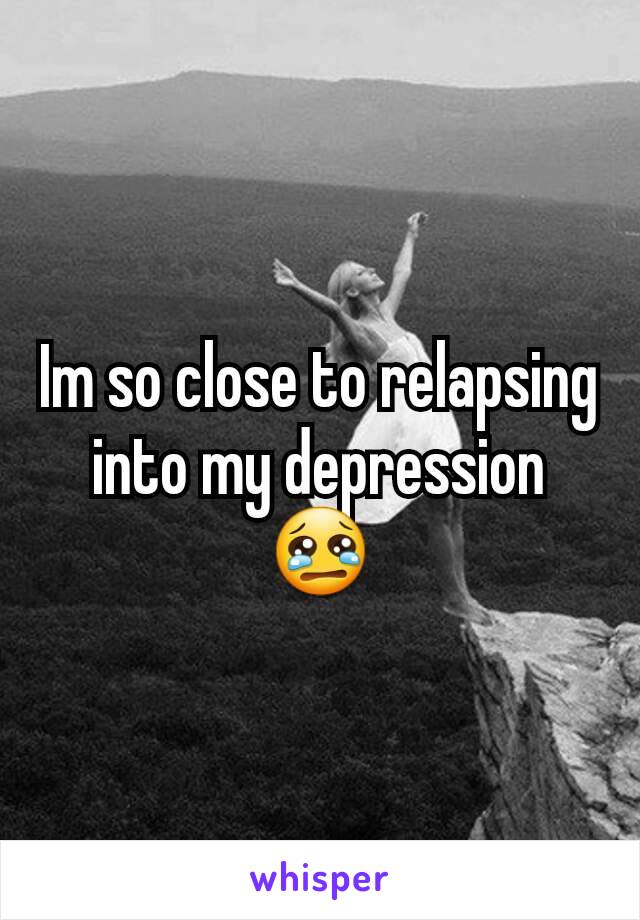 Im so close to relapsing into my depression 😢