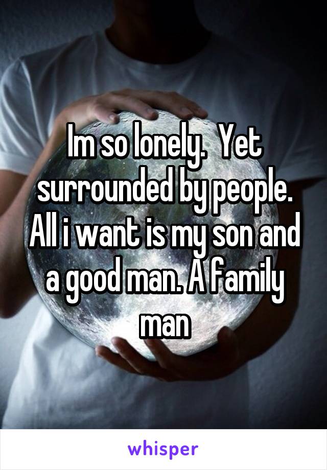 Im so lonely.  Yet surrounded by people. All i want is my son and a good man. A family man