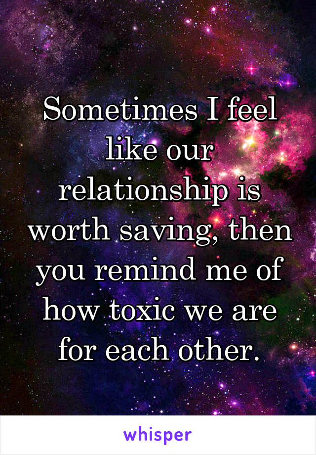 Sometimes I feel like our relationship is worth saving, then you remind me of how toxic we are for each other.