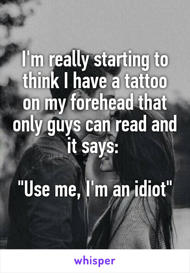 I'm really starting to think I have a tattoo on my forehead that only guys can read and it says: 

"Use me, I'm an idiot" 