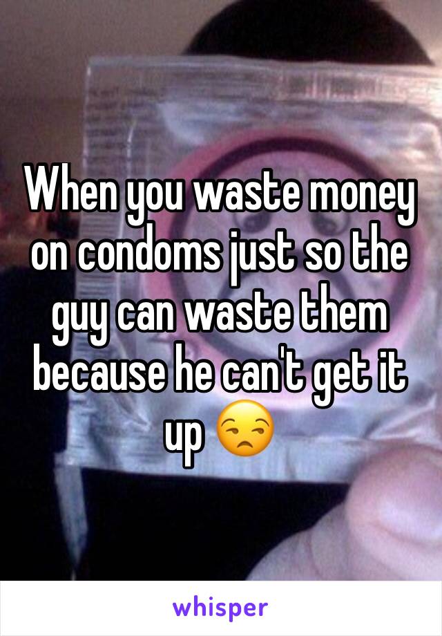 When you waste money on condoms just so the guy can waste them because he can't get it up 😒