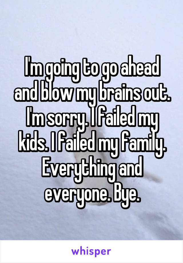 I'm going to go ahead and blow my brains out. I'm sorry. I failed my kids. I failed my family. Everything and everyone. Bye.