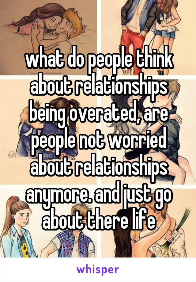 what do people think about relationships being overated, are people not worried about relationships anymore. and just go about there life