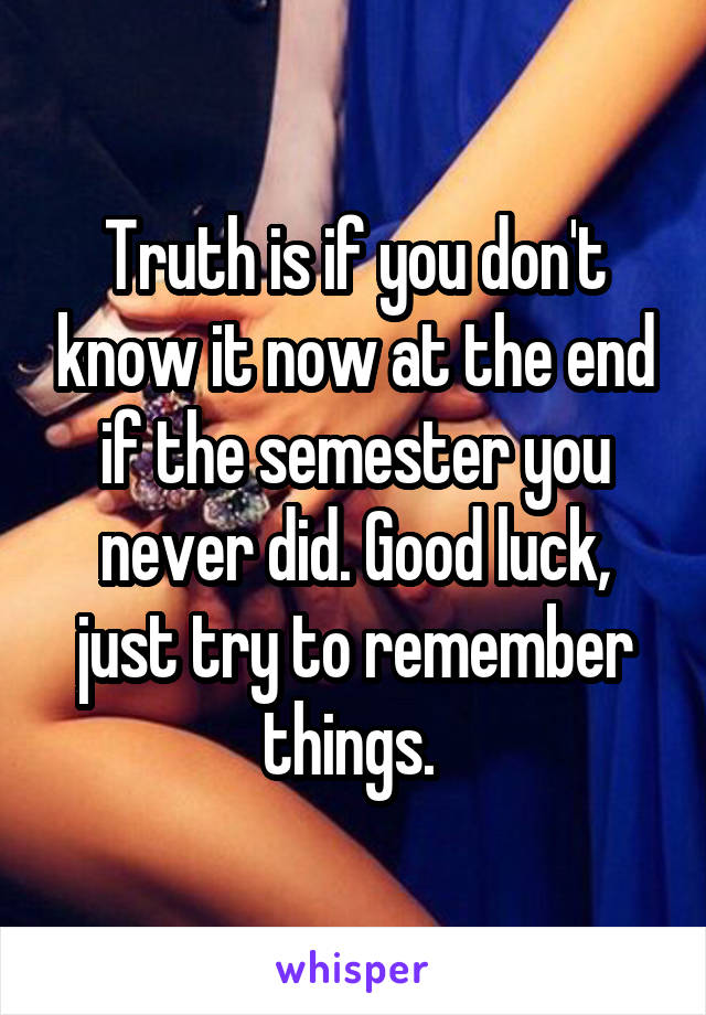 Truth is if you don't know it now at the end if the semester you never did. Good luck, just try to remember things. 