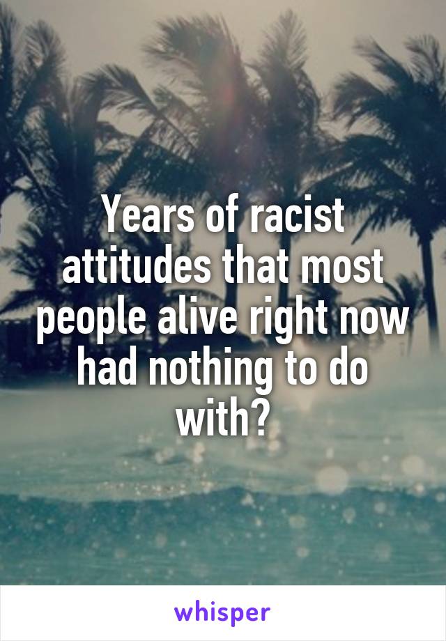 Years of racist attitudes that most people alive right now had nothing to do with?