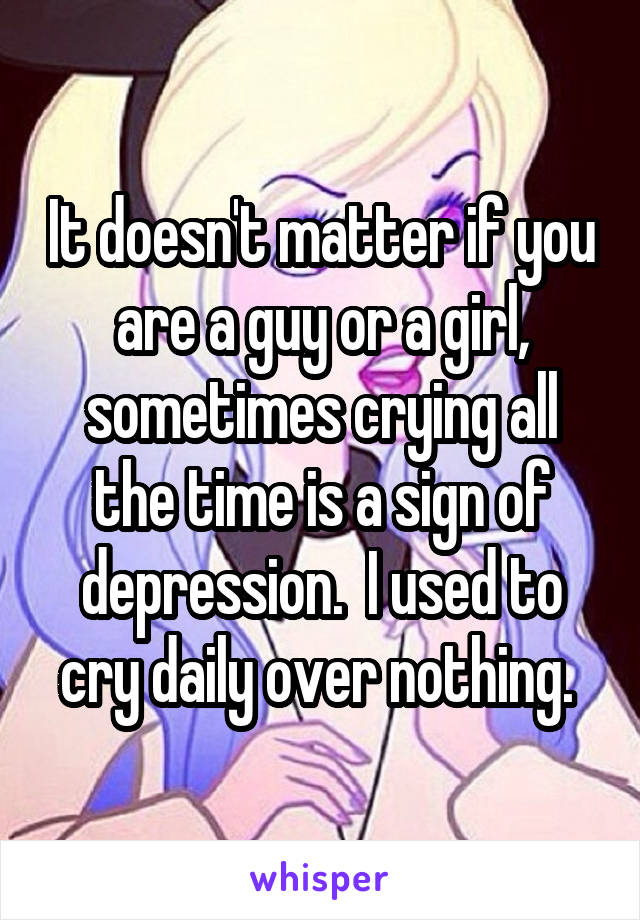 It doesn't matter if you are a guy or a girl, sometimes crying all the time is a sign of depression.  I used to cry daily over nothing. 